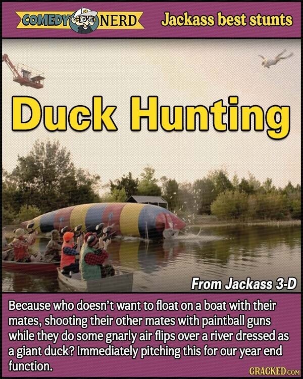 COMEDY NERD Jackass best stunts Duck Hunting From Jackass 3-D Because who doesn't want to float on a boat with their mates, shooting their other mates with paintball guns while they do some gnarly air flips over a river dressed as a giant duck? Immediately pitching this for our year end function. CRACKED.COM