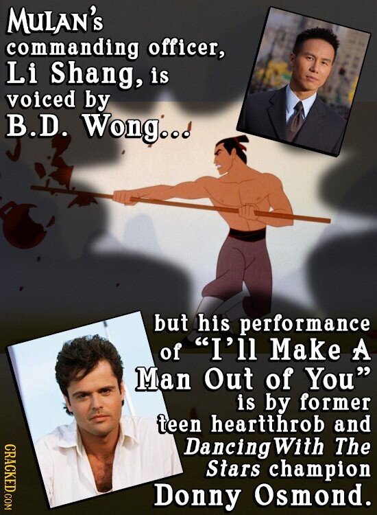 MULAN'S commanding officer, Li Shang, is voiced by B.D. Wong..d but his performance of I'll Make A Man Out of You is by former teen heartthrob and CRACKED.COM Dancing With The Stars champion Donny Osmond.