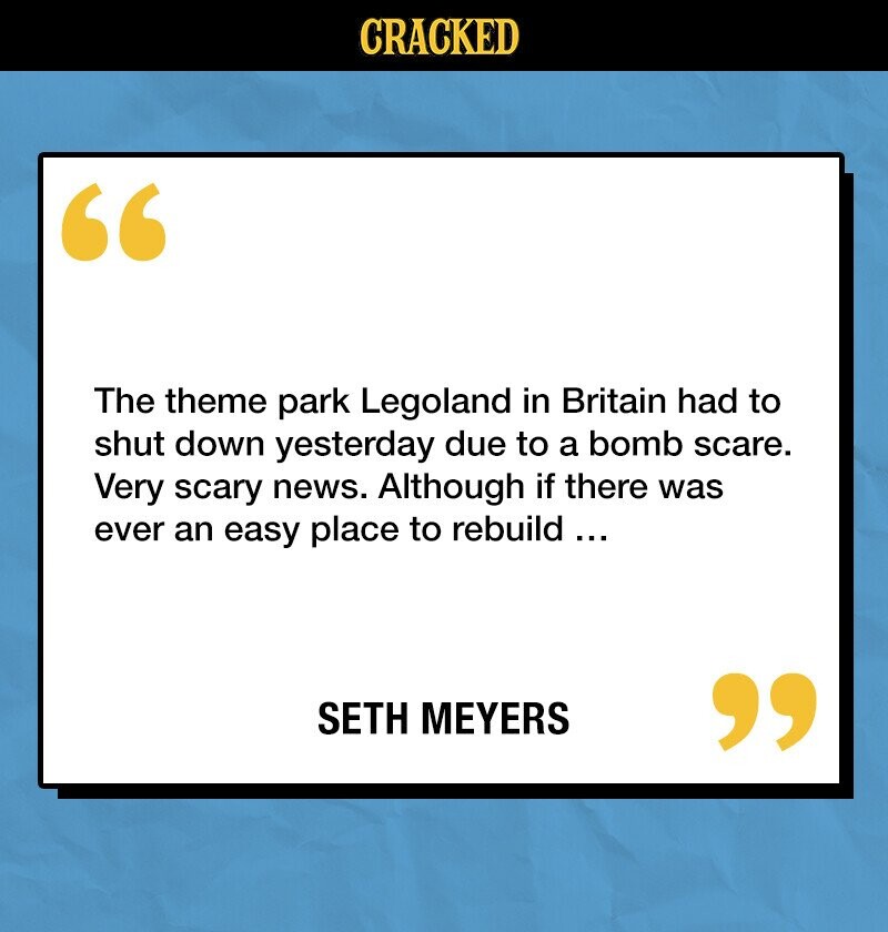 CRACKED The theme park Legoland in Britain had to shut down yesterday due to a bomb scare. Very scary news. Although if there was ever an easy place to rebuild... SETH MEYERS 