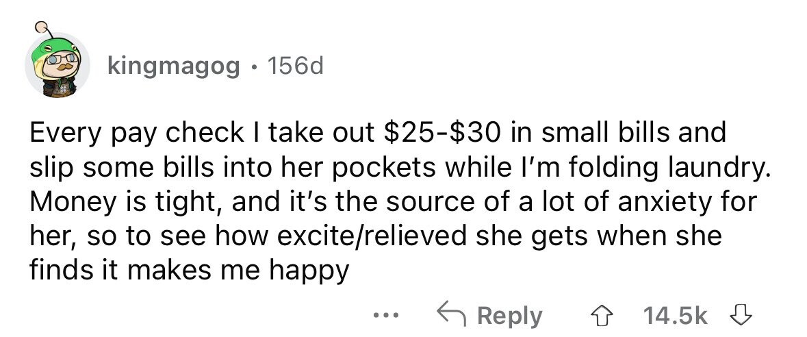 kingmagog . 156d Every pay check I take out $25-$30 in small bills and slip some bills into her pockets while I'm folding laundry. Money is tight, and it's the source of a lot of anxiety for her, so to see how excite/relieved she gets when she finds it makes me happy ... Reply 14.5k