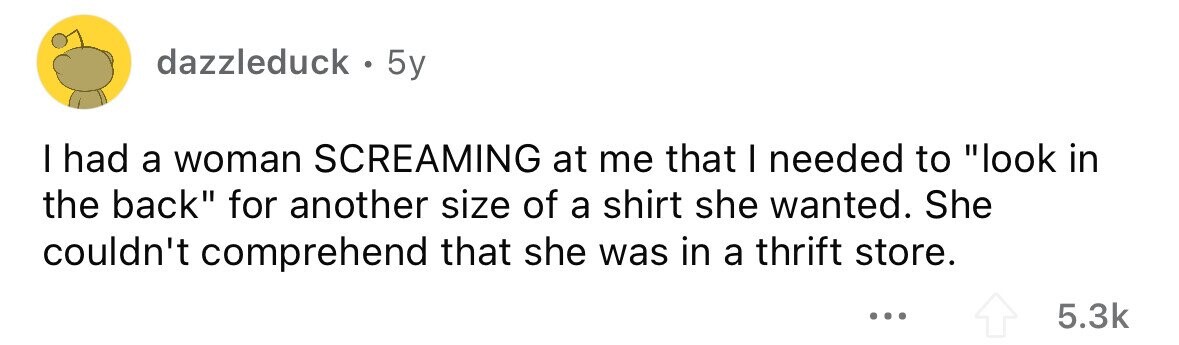 dazzleduck. 5y I had a woman SCREAMING at me that I needed to look in the back for another size of a shirt she wanted. She couldn't comprehend that she was in a thrift store. ... 5.3k 