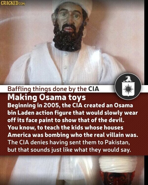 CRACKED.COM Baffling things done by the CIA Making Osama toys Beginning in 2005, the CIA created an Osama bin Laden action figure that would slowly wear off its face paint to show that of the devil. You know, to teach the kids whose houses America was bombing who the real villain was. The CIA denies having sent them to Pakistan, but that sounds just like what they would say.