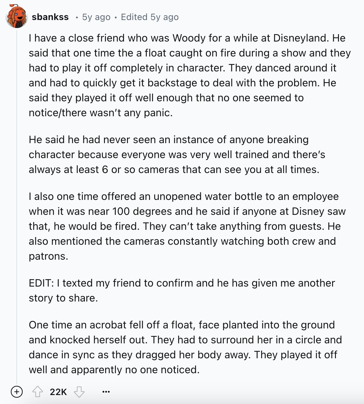 sbankss 5y ago Edited 5y ago I have a close friend who was Woody for a while at Disneyland. Не said that one time the a float caught on fire during a show and they had to play it off completely in character. They danced around it and had to quickly get it backstage to deal with the problem. Не said they played it off well enough that no one seemed to notice/there wasn't any panic. Не said he had never seen an instance of anyone breaking character because everyone was very well trained and there's always at least 6