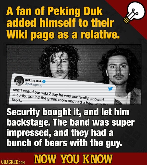 A fan of Peking Duk added himself to their Wiki page as a relative. peking duk @pekingduk som1 edited our wiki 2 say he was our family. showed security, got in2 the green room and had a beer with boys.. Security bought it, and let him backstage. The band was super impressed, and they had a bunch of beers with the guy. NOW YOU KNOW CRACKED.COM