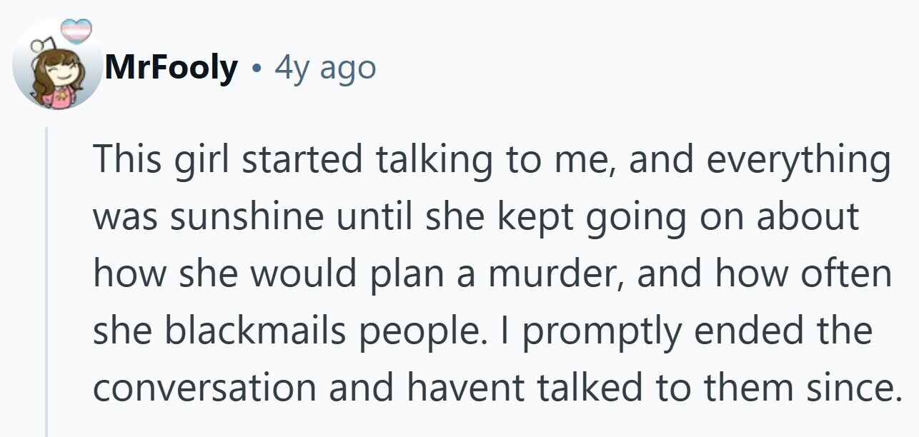 MrFooly . 4y ago This girl started talking to me, and everything was sunshine until she kept going on about how she would plan a murder, and how often she blackmails people. I promptly ended the conversation and havent talked to them since.