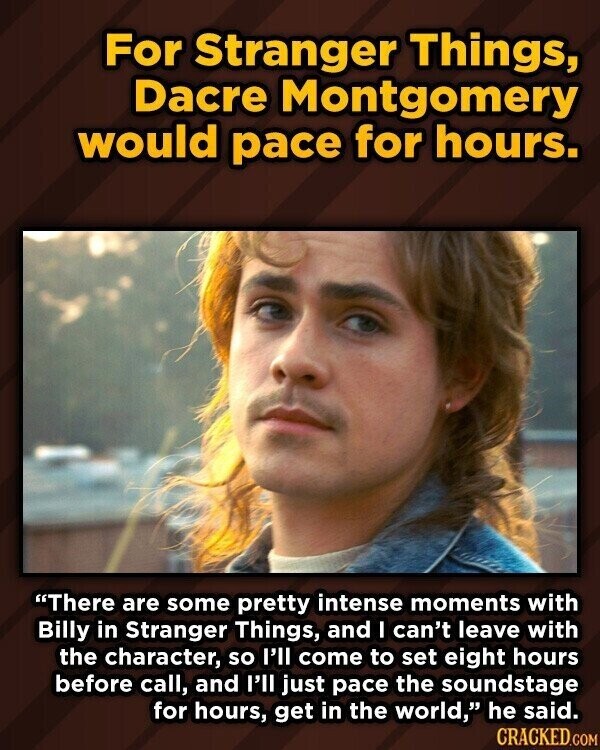 For Stranger Things, Dacre Montgomery would pace for hours. There are some pretty intense moments with Billy in Stranger Things, and I can't leave with the character, so I'll come to set eight hours before call, and I'll just pace the soundstage for hours, get in the world, he said. CRACKED.COM