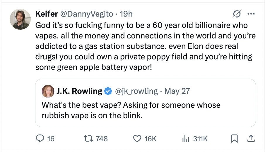 Keifer @DannyVegito 19h ... God it's so fucking funny to be a 60 year old billionaire who vapes. all the money and connections in the world and you're addicted to a gas station substance. even Elon does real drugs! you could own a private poppy field and you're hitting some green apple battery vapor! J.K. Rowling @jk_rowling May 27 What's the best vape? Asking for someone whose rubbish vape is on the blink. 16 748 16K del 311K
