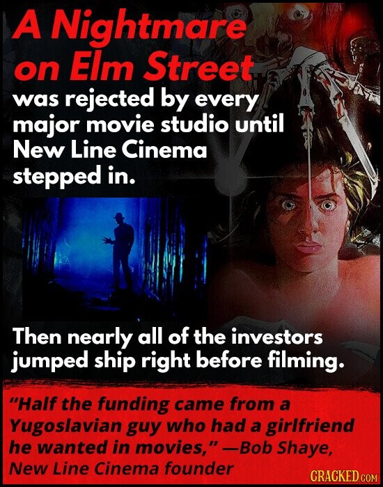 A Nightmare on Elm Street was rejected by every major movie studio until New Line Cinema stepped in. Then nearly all of the investors jumped ship right before filming. Half the funding came from a Yugoslavian guy who had a girlfriend he wanted in movies, -Bob Shaye, New Line Cinema founder CRACKED COM
