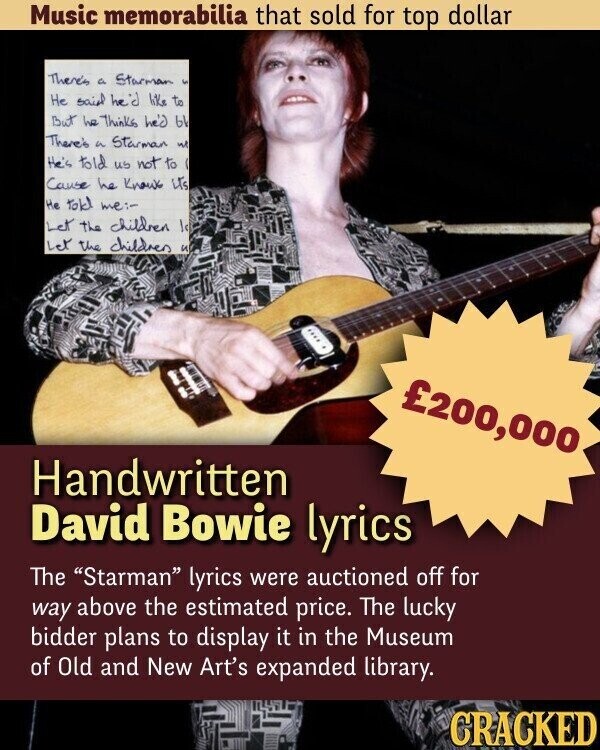 Music memorabilia that sold for top dollar There's a Starman S He said he'd like to But he Thinks he'd bl There's a Starman we He's told us not to Cause he Know its Не told me:- Let the children low Let the children и £200,000 Handwritten David Bowie lyrics The Starman lyrics were auctioned off for way above the estimated price. The lucky bidder plans to display it in the Museum of Old and New Art's expanded library. CRACKED