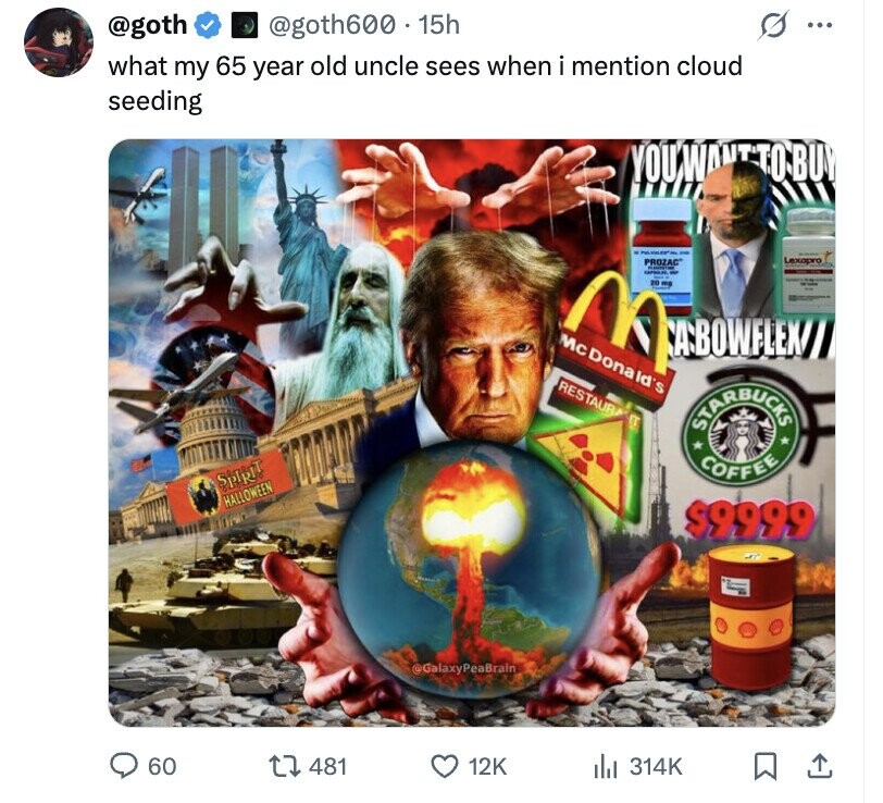@goth @goth600 15h ... what my 65 year old uncle sees when i mention cloud seeding YOU U'WANTTON BUY - Lexapro PROZAC di M 20mg - McDonald's CA-BOWFLEX/ RESTAURA 17 STARBUCKS COFFEE SPIRIT HALLOWEEN $9999 @GalaxyPeaBrain 60 481 12K del 314K