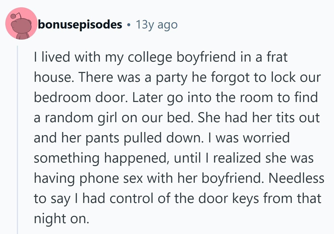 bonusepisodes . 13y ago I lived with my college boyfriend in a frat house. There was a party he forgot to lock our bedroom door. Later go into the room to find a random girl on our bed. She had her tits out and her pants pulled down. I was worried something happened, until I realized she was having phone sex with her boyfriend. Needless to say I had control of the door keys from that night on. 