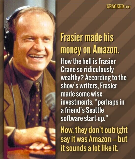 CRACKED.COM Frasier made his money on Amazon. How the hell is Frasier Crane so ridiculously wealthy? According to the show's writers, Frasier made some wise investments, perhaps in a friend's Seattle software start-up. Now, they don't outright say it was Amazon-but it sounds a lot like it.