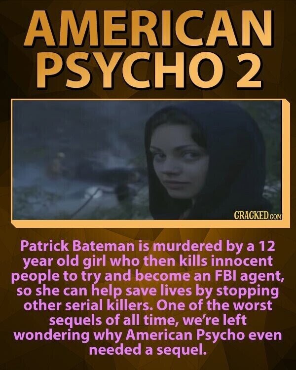 AMERICAN PSYCHO 2 CRACKED.COM Patrick Bateman is murdered by a 12 year old girl who then kills innocent people to try and become an FBI agent, so she can help save lives by stopping other serial killers. One of the worst sequels of all time, we're left wondering why American Psycho even needed a sequel.