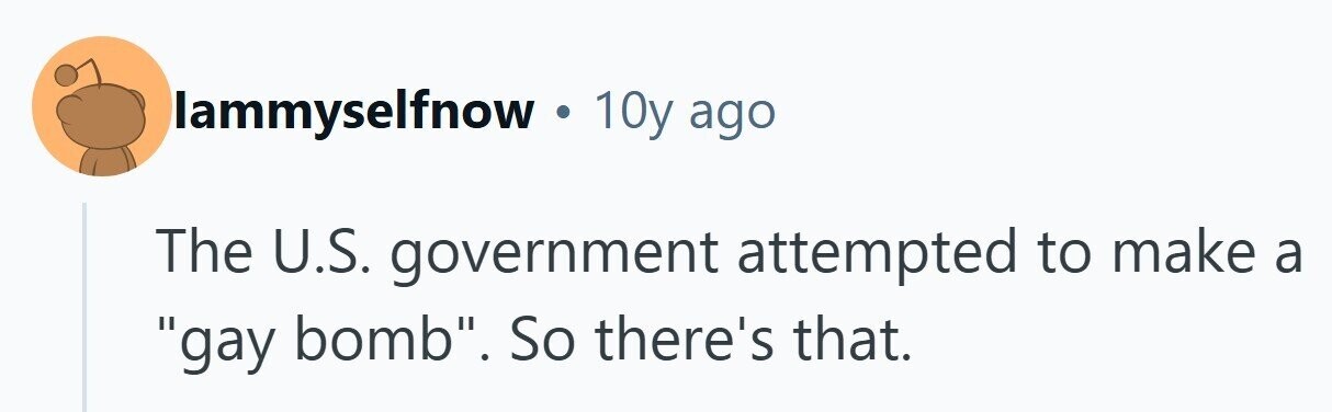 lammyselfnow . 10y ago The U.S. government attempted to make a gay bomb. So there's that. 