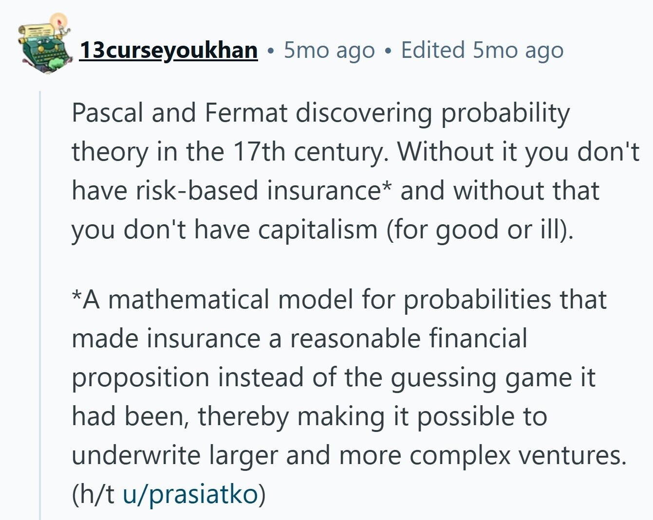 13curseyoukhan 5mo ago Edited 5mo ago Pascal and Fermat discovering probability theory in the 17th century. Without it you don't have risk-based insurance* and without that you don't have capitalism (for good or ill). *A mathematical model for probabilities that made insurance a reasonable financial proposition instead of the guessing game it had been, thereby making it possible to underwrite larger and more complex ventures. (h/t u/prasiatko) 