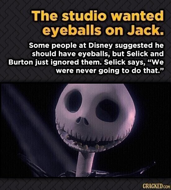 The studio wanted eyeballs on Jack. Some people at Disney suggested he should have eyeballs, but Selick and Burton just ignored them. Selick says, We were never going to do that. CRACKED.COM