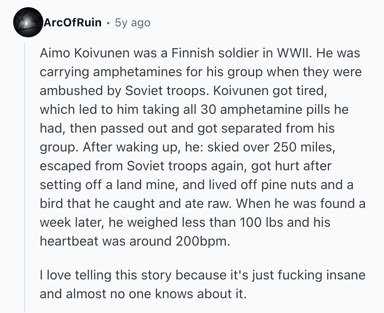 ArcOfRuin 5y ago Aimo Koivunen was a Finnish soldier in WWII. Не was carrying amphetamines for his group when they were ambushed by Soviet troops. Koivunen got tired, which led to him taking all 30 amphetamine pills he had, then passed out and got separated from his group. After waking up, he: skied over 250 miles, escaped from Soviet troops again, got hurt after setting off a land mine, and lived off pine nuts and a bird that he caught and ate raw. When he was found a week later, he weighed less than 100 lbs and his heartbeat was 