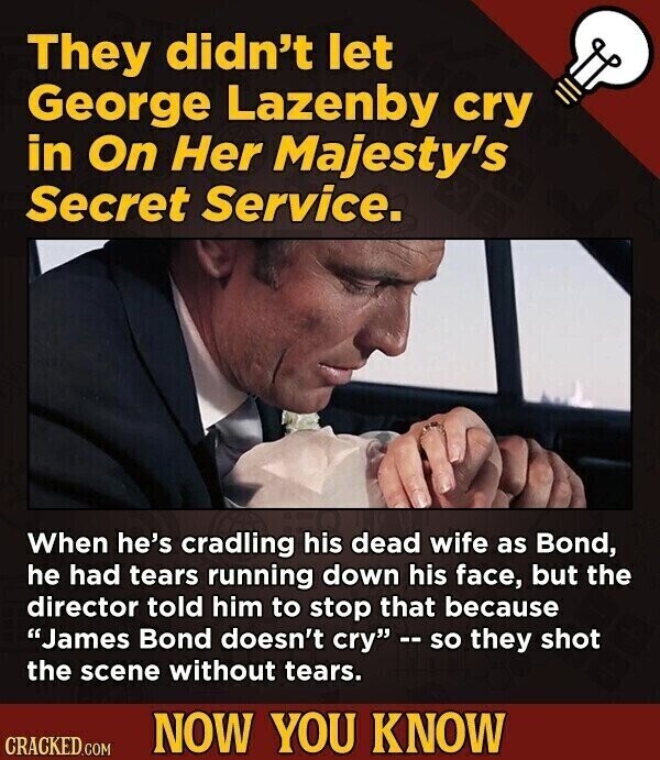 They didn't let George Lazenby cry in On Her Majesty's Secret Service. When he's cradling his dead wife as Bond, he had tears running down his face, but the director told him to stop that because James Bond doesn't cry -- so they shot the scene without tears. NOW YOU KNOW CRACKED.COM