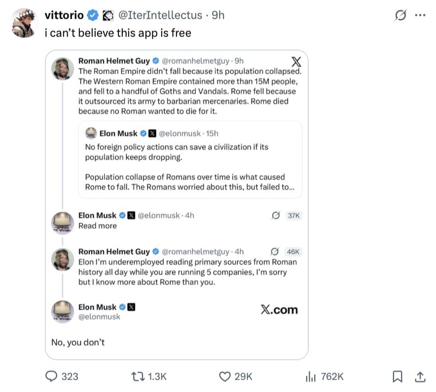 vittorio @IterIntellectus 9h s ... i can't believe this app is free Roman Helmet Guy @romanhelmetguy.9h X The Roman Empire didn't fall because its population collapsed. The Western Roman Empire contained more than 15M people, and fell to a handful of Goths and Vandals. Rome fell because it outsourced its army to barbarian mercenaries. Rome died because no Roman wanted to die for it. Elon Musk @elonmusk. 15h No foreign policy actions can save a civilization if its population keeps dropping. Population collapse of Romans over time is what caused Rome to fall. The Romans worried about this, but failed 