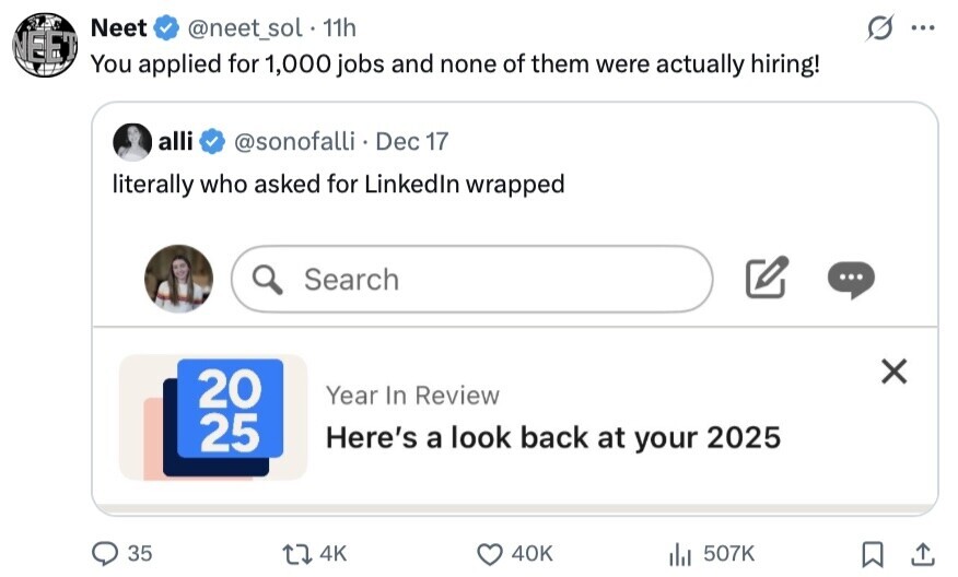Neet @neet_sol 11h ... NEET You applied for 1,000 jobs and none of them were actually hiring! alli @sonofalli Dec 17 literally who asked for Linkedln wrapped Search ... X 20 Year In Review 25 Here's a look back at your 2025 35 4K 40K 507K 