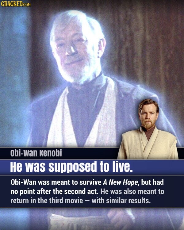 CRACKED.COM obi-wan kenobi Не was supposed to live. Obi-Wan was meant to survive A New Hope, but had no point after the second act. Не was also meant to return in the third movie - with similar results.