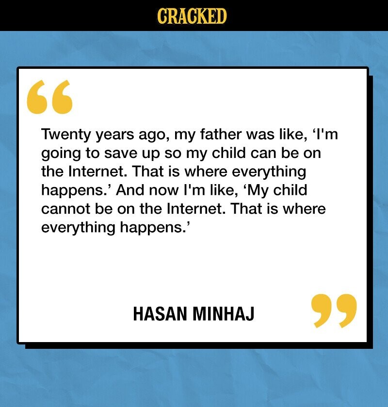 CRACKED Twenty years ago, my father was like, 'I'm going to save up so my child can be on the Internet. That is where everything happens.' And now I'm like, 'My child cannot be on the Internet. That is where everything happens.' HASAN MINHAJ 