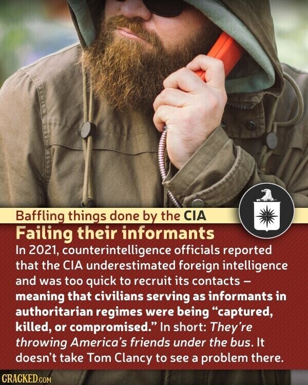 Baffling things done by the CIA Failing their informants In 2021, counterintelligence officials reported that the CIA underestimated foreign intelligence and was too quick to recruit its contacts - meaning that civilians serving as informants in authoritarian regimes were being captured, killed, or compromised. In short: They're throwing America's friends under the bus. It doesn't take Tom Clancy to see a problem there. CRACKED.COM