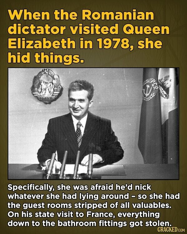 When the Romanian dictator visited Queen Elizabeth in 1978, she hid things. PCR ROMANIA Specifically, she was afraid he'd nick whatever she had lying around - so she had the guest rooms stripped of all valuables. On his state visit to France, everything down to the bathroom fittings got stolen. CRACKED.COM