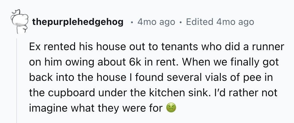 thepurplehedgehog . 4mo ago Edited 4mo ago Ex rented his house out to tenants who did a runner on him owing about 6k in rent. When we finally got back into the house I found several vials of pee in the cupboard under the kitchen sink. I'd rather not imagine what they were for 