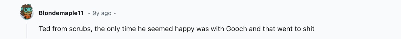 Blondemaple11 9y ago Ted from scrubs, the only time he seemed happy was with Gooch and that went to shit