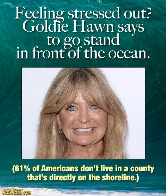 Feeling stressed out? Goldie Hawn says to go stand in front of the ocean. (61% of Americans don't live in a county that's directly on the shoreline.) CRACKED.COM