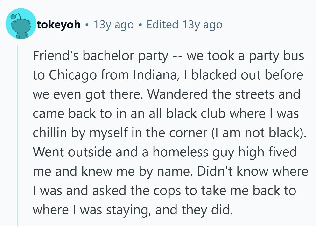 tokeyoh . 13y ago . Edited 13y ago Friend's bachelor party - we took a party bus to Chicago from Indiana, I blacked out before we even got there. Wandered the streets and came back to in an all black club where I was chillin by myself in the corner (I am not black). Went outside and a homeless guy high fived me and knew me by name. Didn't know where I was and asked the cops to take me back to where I was staying, and they did. 