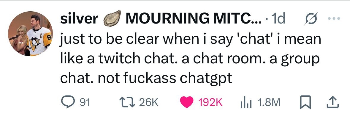 silver MOURNING MITC... 1d ... C 8 me just to be clear when i say 'chat' i mean i like a twitch chat. a chat room. a group chat. not fuckass chatgpt 91 26K 192K dJ 1.8M 