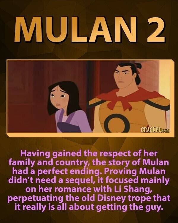 MULAN 2 CRACKED.COM Having gained the respect of her family and country, the story of Mulan had a perfect ending. Proving Mulan didn't need a sequel, it focused mainly on her romance with Li Shang, perpetuating the old Disney trope that it really is all about getting the guy.