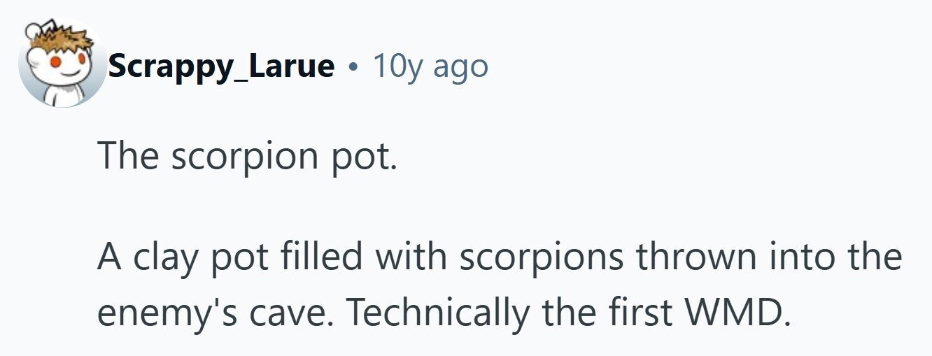 Scrappy_Larue . 10y ago The scorpion pot. A clay pot filled with scorpions thrown into the enemy's cave. Technically the first WMD. 