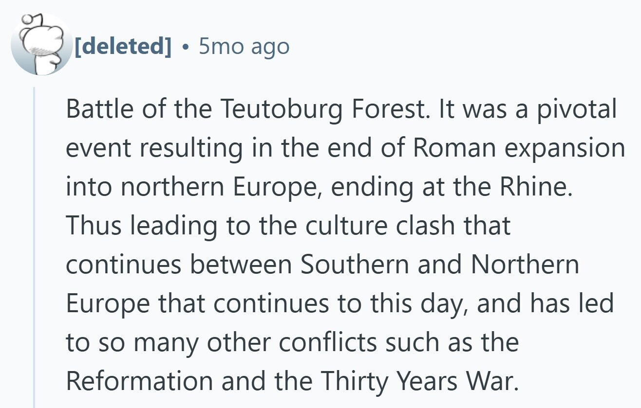  5mo ago Battle of the Teutoburg Forest. It was a pivotal event resulting in the end of Roman expansion into northern Europe, ending at the Rhine. Thus leading to the culture clash that continues between Southern and Northern Europe that continues to this day, and has led to so many other conflicts such as the Reformation and the Thirty Years War. 