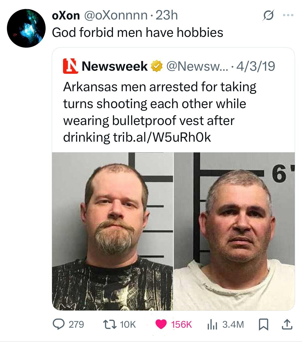 oXon @oXonnnn.23h S ... God forbid men have hobbies N Newsweek @Newsw... 4/3/19 Arkansas men arrested for taking turns shooting each other while wearing bulletproof vest after drinking trib.al/W5uRhOk 6 156K 3.4M 279 10K 