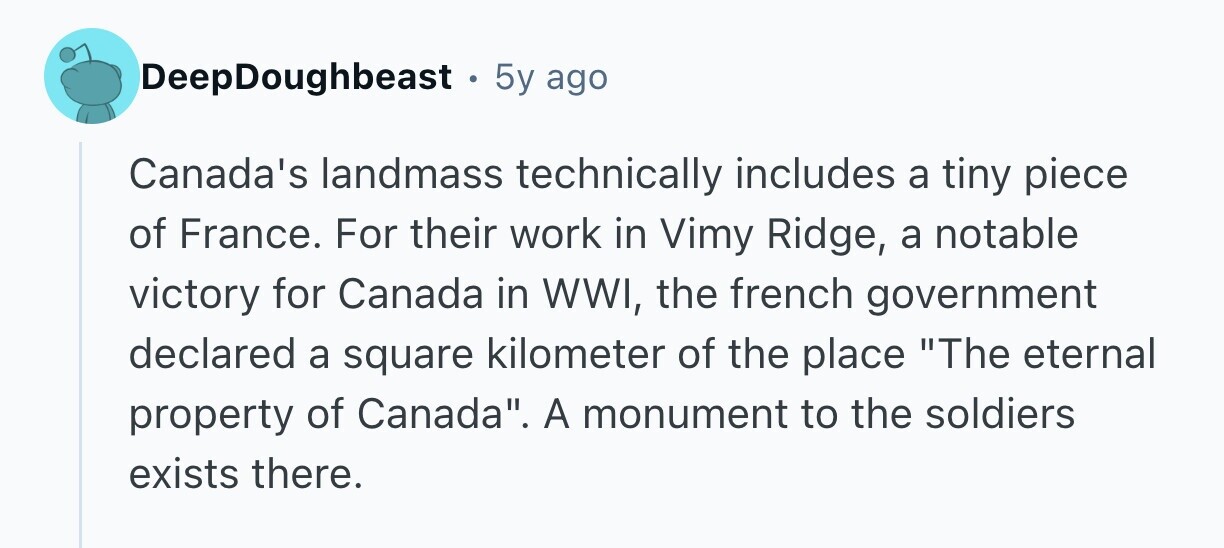 DeepDoughbeast 5y ago Canada's landmass technically includes a tiny piece of France. For their work in Vimy Ridge, a notable victory for Canada in WWI, the french government declared a square kilometer of the place The eternal property of Canada. A monument to the soldiers exists there. 