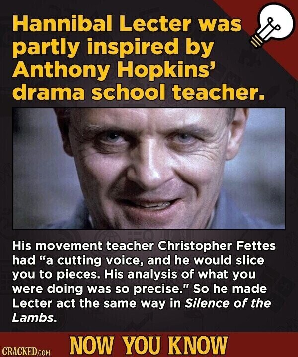 Hannibal Lecter was partly inspired by Anthony Hopkins' drama school teacher. His movement teacher Christopher Fettes had a cutting voice, and he would slice you to pieces. His analysis of what you were doing was so precise. So he made Lecter act the same way in Silence of the Lambs. NOW YOU KNOW CRACKED.COM