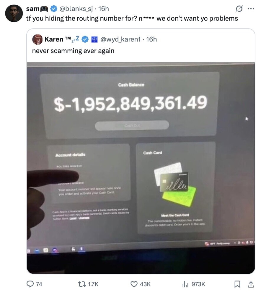 sam s ... @blanks_sj 16h tf you hiding the routing number for? n**** we don't want yo problems Karen TM zzZ @wyd_karen1 . 16h never scamming ever again Cash Balance $-1,952,849,361.49 CARLOU Cash Card Account details ROUTING NUMBER NUMBER illu Your account number will appear here once you order and activate your Cash Card Carn NA fesencial platform, & tank Banking services Ery Cash tara partnersal Dene CAFIN ISSUED SN Meet the Cash Card Suitting Harr Land - The customizable no hidden feel Instant discounts detait card Order yours In the app BY Party - 74 1.7K 43K 973K 