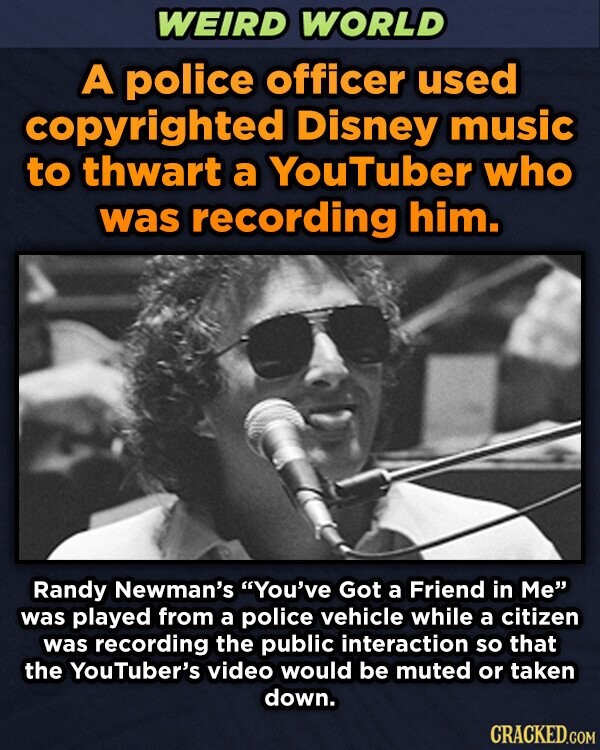 WEIRD WORLD A police officer used copyrighted Disney music to thwart a YouTuber who was recording him. Randy Newman's You've Got a Friend in Me was played from a police vehicle while a citizen was recording the public interaction so that the YouTuber's video would be muted or taken down. CRACKED.COM