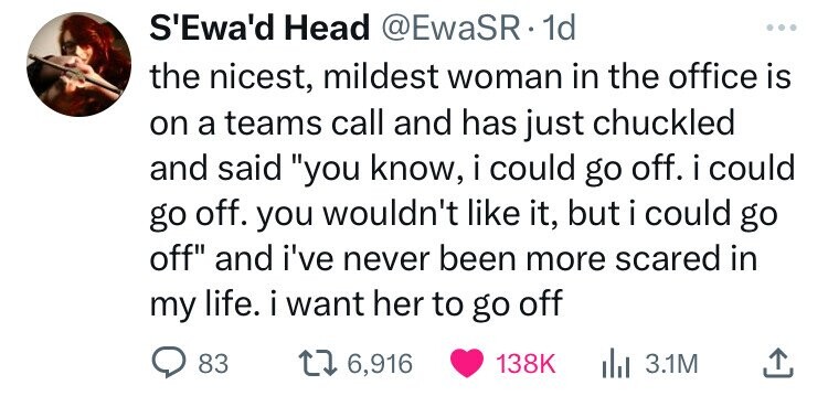 S'Ewa'd Head @EwaSR 1d ... the nicest, mildest woman in the office is on a teams call and has just chuckled and said you know, i could go off. i could go off. you wouldn't like it, but i could go off and i've never been more scared in my life. i want her to go off 83 6,916 138K 3.1M 