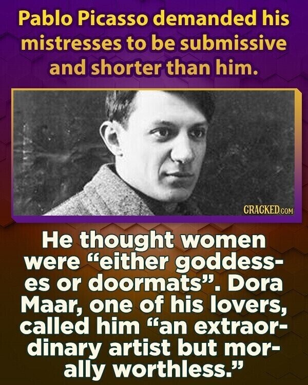 Pablo Picasso demanded his mistresses to be submissive and shorter than him. CRACKED.COM Не thought women were either goddess- es or doormats. Dora Maar, one of his lovers, called him an extraor- dinary artist but mor- ally worthless. 