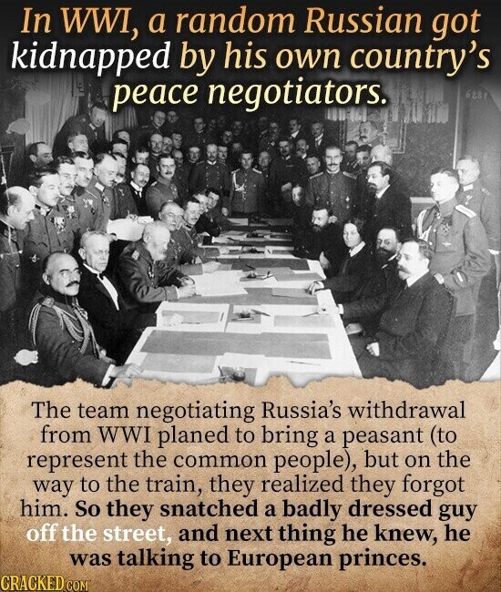 In WWI, a random Russian got kidnapped by his own country's peace negotiators. 6281 The team negotiating Russia's withdrawal from WWI planed to bring a peasant (to represent the common people), but on the way to the train, they realized they forgot him. So they snatched a badly dressed guy off the street, and next thing he knew, he was talking to European princes. CRACKED.COM