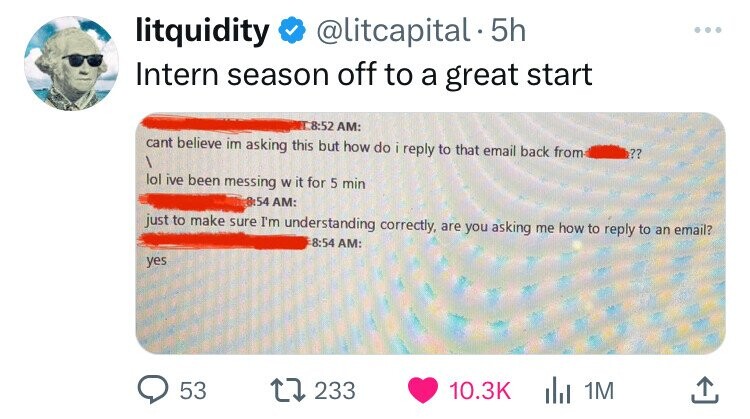litquidity @litcapital. 5h Intern season off to a great start 8:52 AM: cant believe im asking this but how do i reply to that email back from ?? lol ive been messing W it for 5 min 54 AM: just to make sure I'm understanding correctly, are you asking me how to reply to an email? -8:54 AM: yes 53 233 10.3K 1M