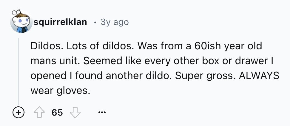 squirrelklan e 3y ago Dildos. Lots of dildos. Was from a 60ish year old mans unit. Seemed like every other box or drawer I opened I found another dildo. Super gross. ALWAYS wear gloves. + 65 ... 