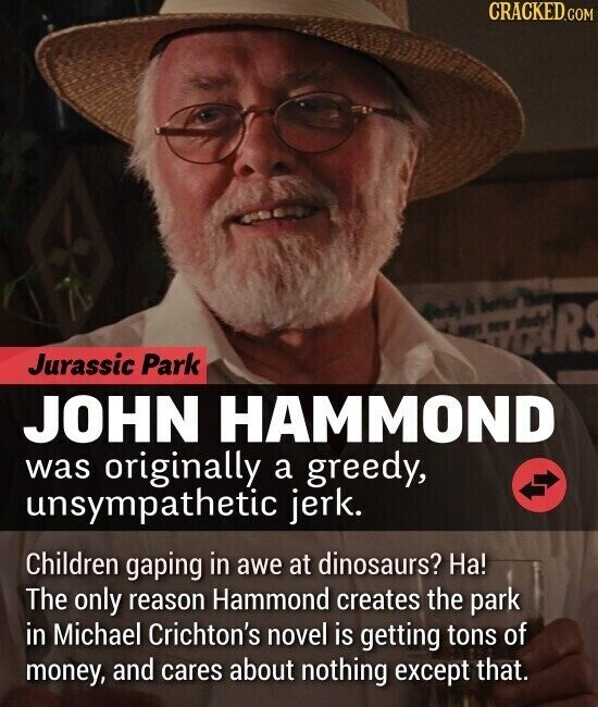 CRACKED.COM R Jurassic Park JOHN HAMMOND was originally a greedy, unsympathetic jerk. Children gaping in awe at dinosaurs? На! The only reason Hammond creates the park in Michael Crichton's novel is getting tons of money, and cares about nothing except that.