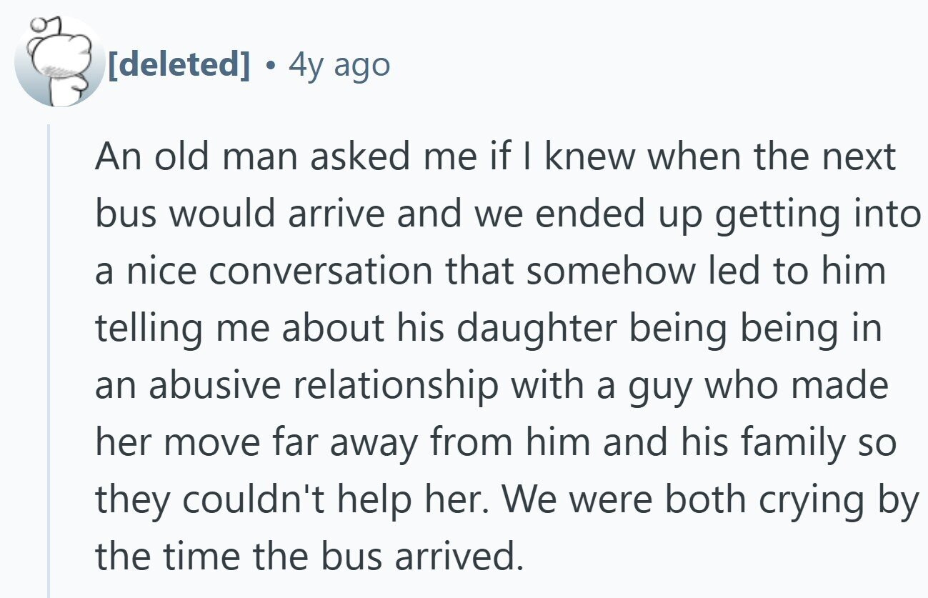 . 4y ago An old man asked me if I knew when the next bus would arrive and we ended up getting into a nice conversation that somehow led to him telling me about his daughter being being in an abusive relationship with a guy who made her move far away from him and his family so they couldn't help her. We were both crying by the time the bus arrived.