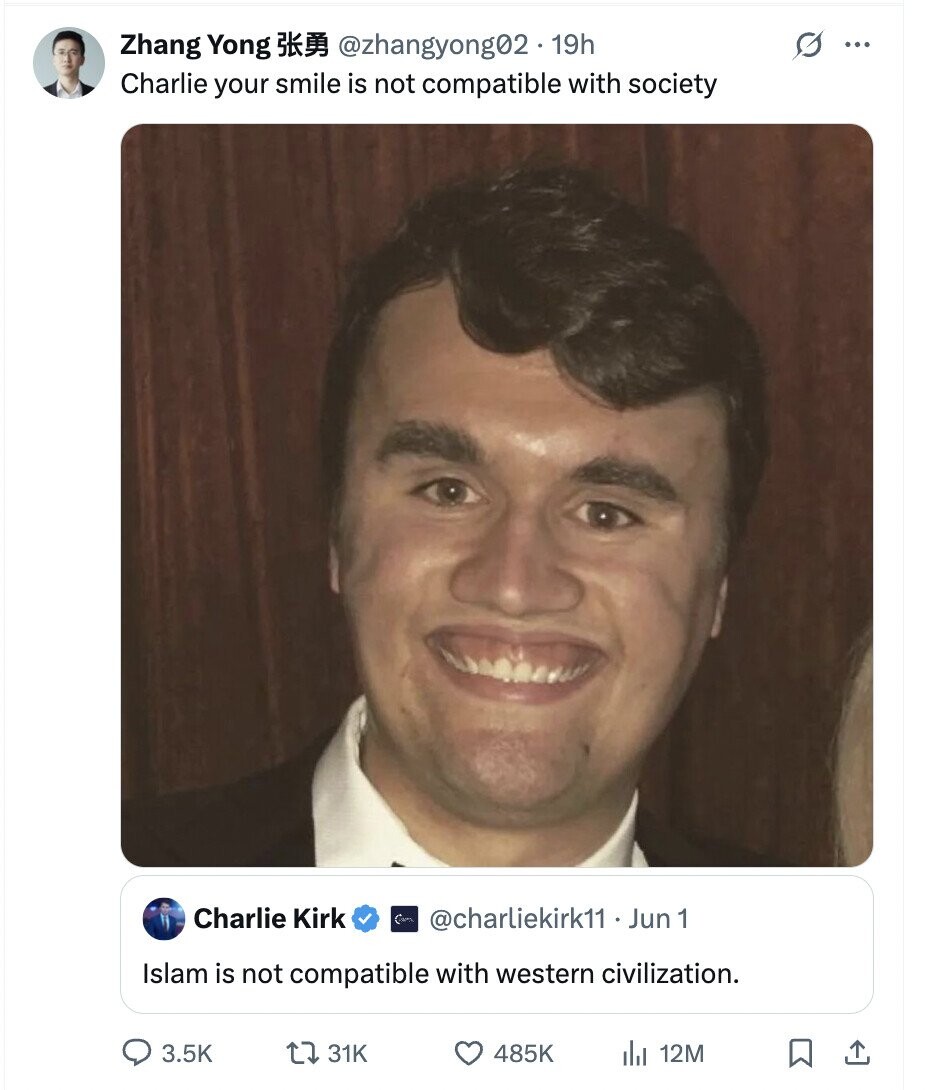 Zhang Yong @zhangyong02 19h G ... Charlie your smile is not compatible with society Charlie Kirk @charliekirk11 . 1 Jun 1 Islam is not compatiable with western civilization. 3.5K 31K 485K 12M