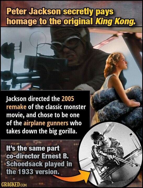 Peter Jackson secretly pays homage to the original King Kong. Jackson directed the 2005 remake of the classic monster movie, and chose to be one of the airplane gunners who takes down the big gorilla. It's the same part co-director Ernest В. Schoedsack played in the 1933 version. CRACKED.COM